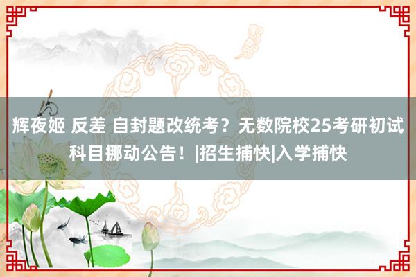 辉夜姬 反差 自封题改统考？无数院校25考研初试科目挪动公告！|招生捕快|入学捕快
