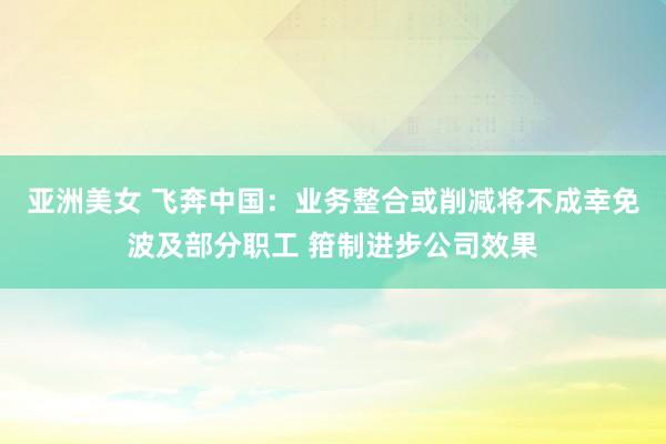 亚洲美女 飞奔中国：业务整合或削减将不成幸免波及部分职工 箝制进步公司效果