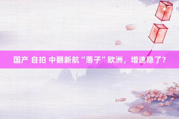国产 自拍 中翻新航“落子”欧洲，增速稳了？