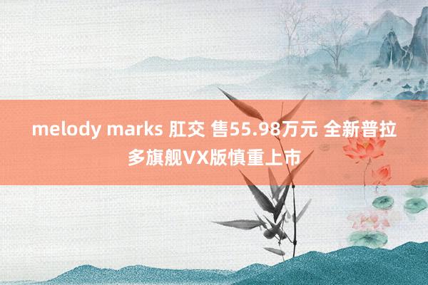 melody marks 肛交 售55.98万元 全新普拉多旗舰VX版慎重上市