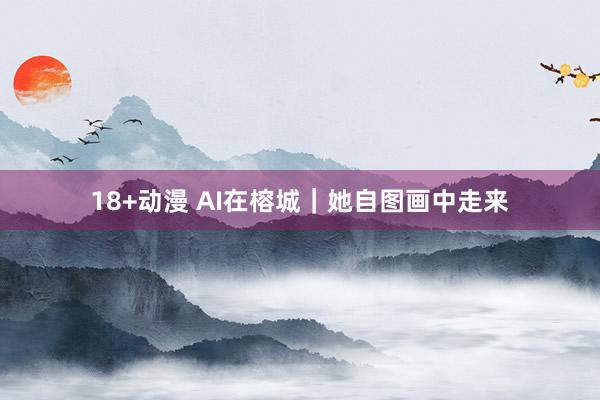 18+动漫 AI在榕城｜她自图画中走来
