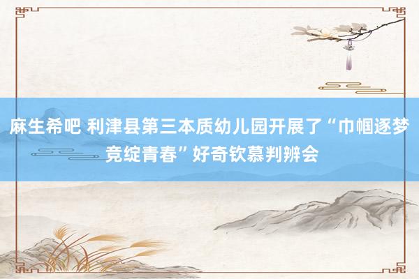 麻生希吧 利津县第三本质幼儿园开展了“巾帼逐梦 竞绽青春”好奇钦慕判辨会