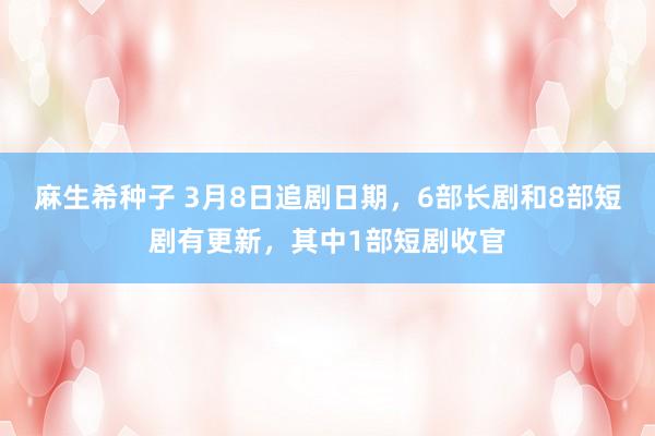 麻生希种子 3月8日追剧日期，6部长剧和8部短剧有更新，其中1部短剧收官