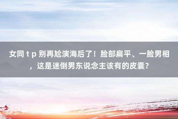 女同 t p 别再尬演海后了！脸部扁平、一脸男相，这是迷倒男东说念主该有的皮囊？