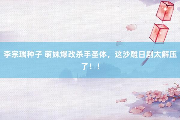 李宗瑞种子 萌妹爆改杀手圣体，这沙雕日剧太解压了！！