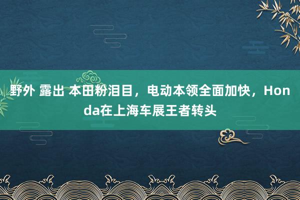 野外 露出 本田粉泪目，电动本领全面加快，Honda在上海车展王者转头