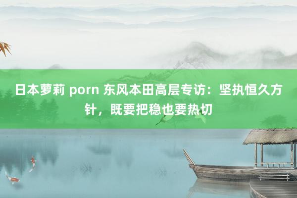 日本萝莉 porn 东风本田高层专访：坚执恒久方针，既要把稳也要热切