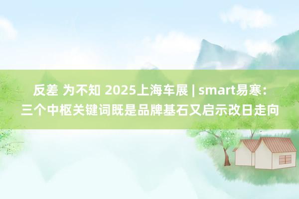 反差 为不知 2025上海车展 | smart易寒：三个中枢关键词既是品牌基石又启示改日走向