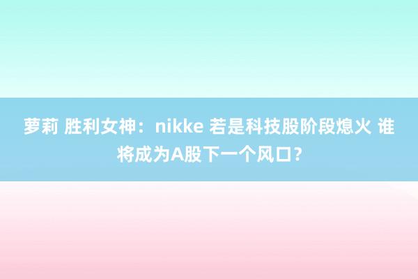 萝莉 胜利女神：nikke 若是科技股阶段熄火 谁将成为A股下一个风口？