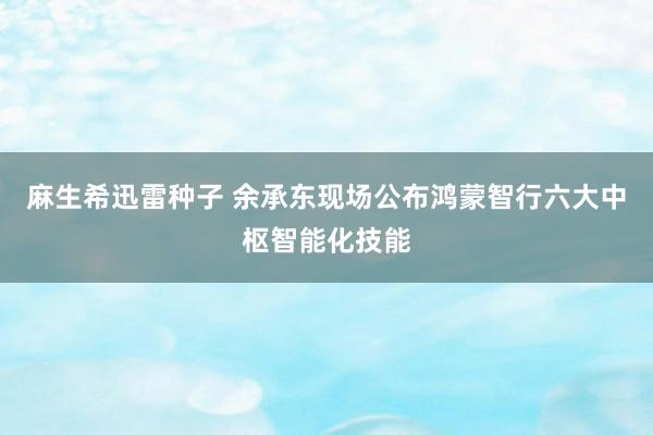 麻生希迅雷种子 余承东现场公布鸿蒙智行六大中枢智能化技能
