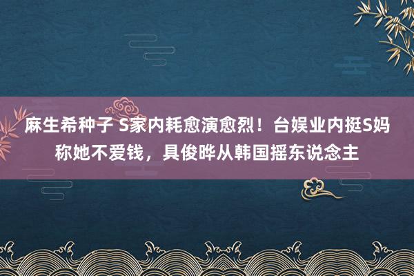 麻生希种子 S家内耗愈演愈烈！台娱业内挺S妈称她不爱钱，具俊晔从韩国摇东说念主