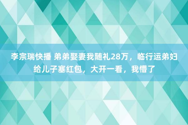 李宗瑞快播 弟弟娶妻我随礼28万，临行运弟妇给儿子塞红包，大开一看，我懵了