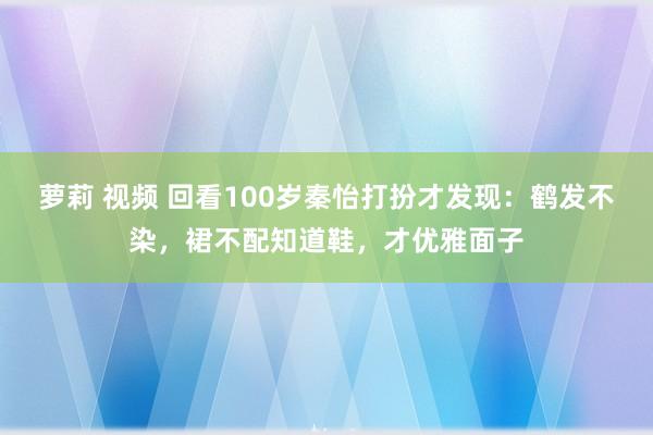 萝莉 视频 回看100岁秦怡打扮才发现：鹤发不染，裙不配知道鞋，才优雅面子