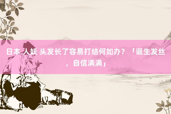 日本 人妖 头发长了容易打结何如办？「诞生发丝，自信满满」