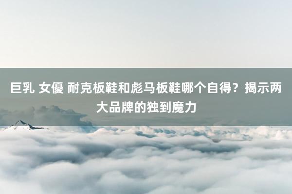 巨乳 女優 耐克板鞋和彪马板鞋哪个自得？揭示两大品牌的独到魔力