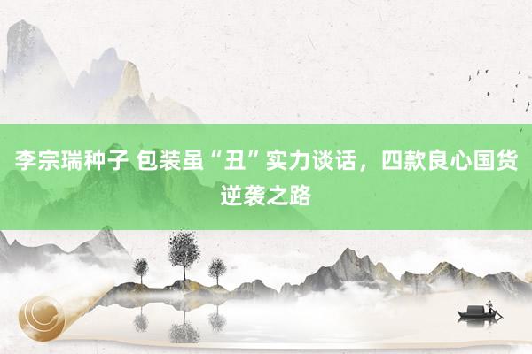 李宗瑞种子 包装虽“丑”实力谈话，四款良心国货逆袭之路