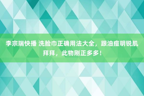 李宗瑞快播 洗脸巾正确用法大全，跟油痘明锐肌拜拜，此物刚正多多！