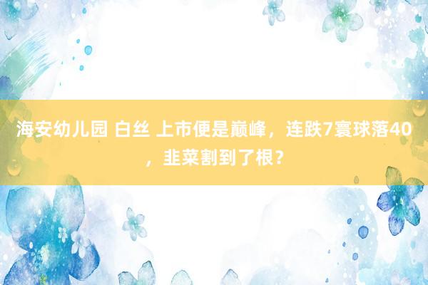 海安幼儿园 白丝 上市便是巅峰，连跌7寰球落40，韭菜割到了根？