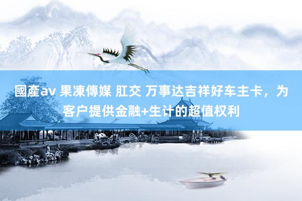 國產av 果凍傳媒 肛交 万事达吉祥好车主卡，为客户提供金融+生计的超值权利