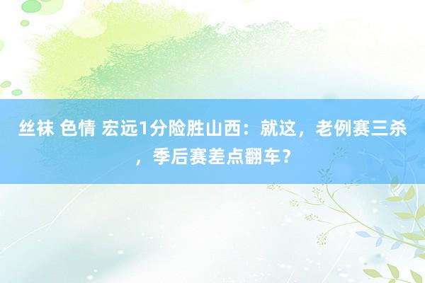丝袜 色情 宏远1分险胜山西：就这，老例赛三杀，季后赛差点翻车？