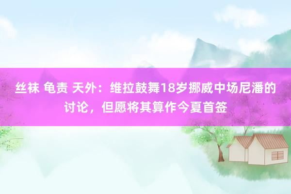 丝袜 龟责 天外：维拉鼓舞18岁挪威中场尼潘的讨论，但愿将其算作今夏首签