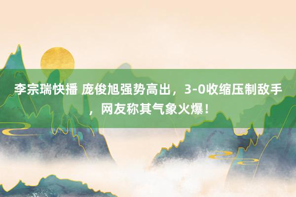 李宗瑞快播 庞俊旭强势高出，3-0收缩压制敌手，网友称其气象火爆！