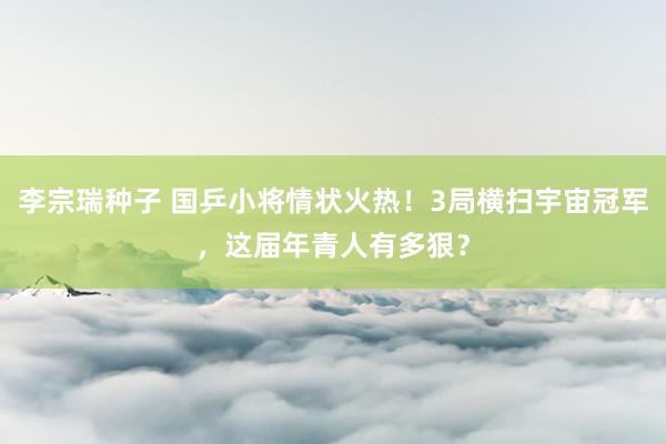 李宗瑞种子 国乒小将情状火热！3局横扫宇宙冠军，这届年青人有多狠？