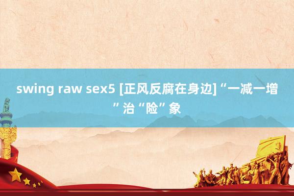 swing raw sex5 [正风反腐在身边]“一减一增”治“险”象
