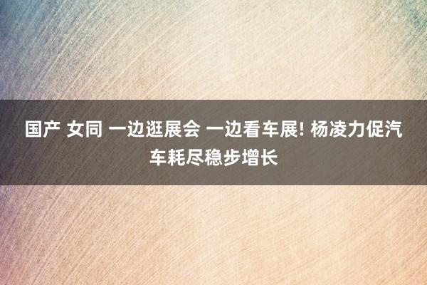 国产 女同 一边逛展会 一边看车展! 杨凌力促汽车耗尽稳步增长