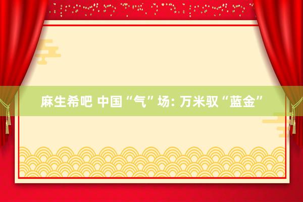 麻生希吧 中国“气”场: 万米驭“蓝金”