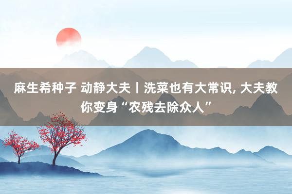 麻生希种子 动静大夫丨洗菜也有大常识， 大夫教你变身“农残去除众人”