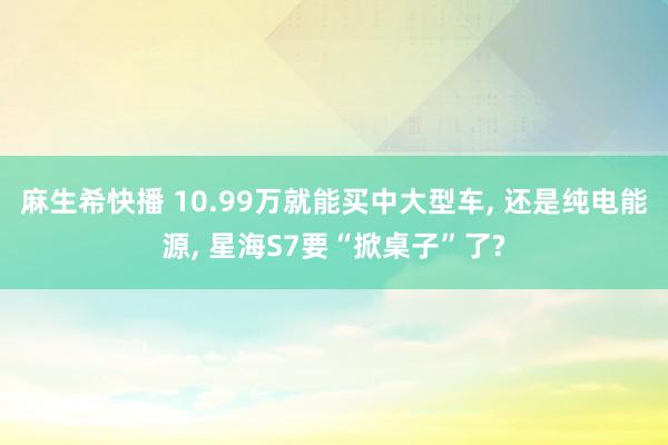 麻生希快播 10.99万就能买中大型车， 还是纯电能源， 星海S7要“掀桌子”了?