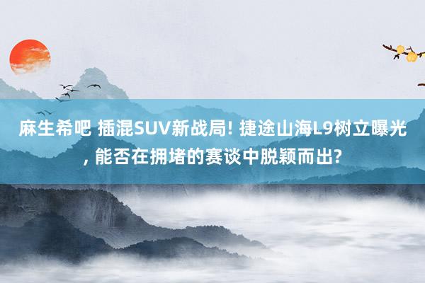 麻生希吧 插混SUV新战局! 捷途山海L9树立曝光， 能否在拥堵的赛谈中脱颖而出?