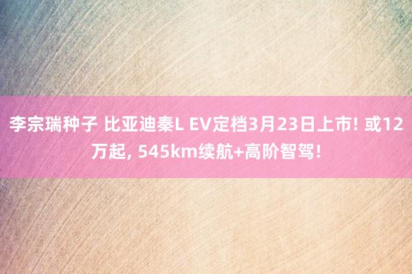 李宗瑞种子 比亚迪秦L EV定档3月23日上市! 或12万起， 545km续航+高阶智驾!
