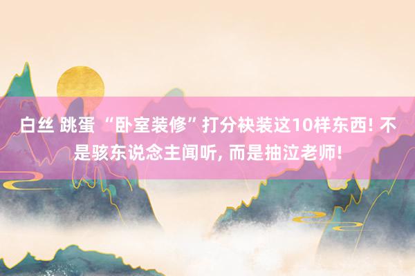 白丝 跳蛋 “卧室装修”打分袂装这10样东西! 不是骇东说念主闻听， 而是抽泣老师!