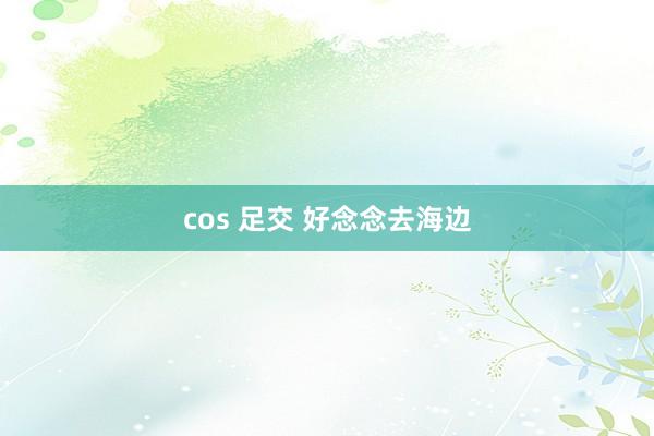 cos 足交 好念念去海边