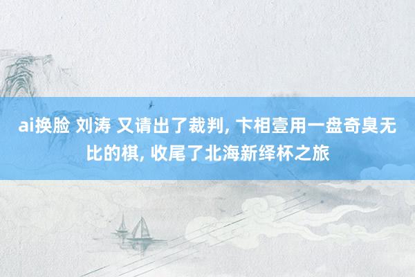 ai换脸 刘涛 又请出了裁判， 卞相壹用一盘奇臭无比的棋， 收尾了北海新绎杯之旅