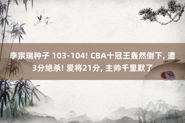 李宗瑞种子 103-104! CBA十冠王轰然倒下， 遭3分绝杀! 爱将21分， 主帅千里默了
