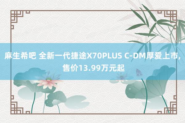 麻生希吧 全新一代捷途X70PLUS C-DM厚爱上市， 售价13.99万元起