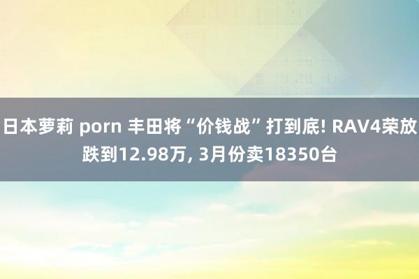 日本萝莉 porn 丰田将“价钱战”打到底! RAV4荣放跌到12.98万， 3月份卖18350台