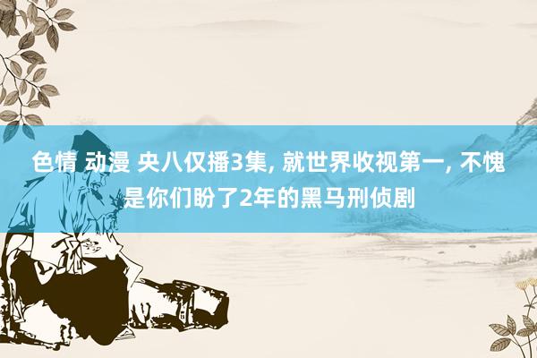 色情 动漫 央八仅播3集， 就世界收视第一， 不愧是你们盼了2年的黑马刑侦剧