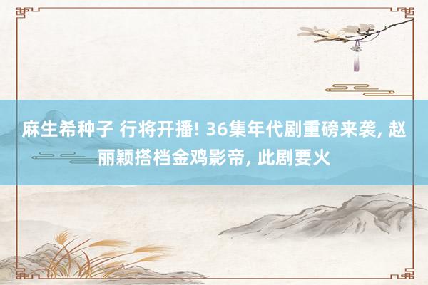 麻生希种子 行将开播! 36集年代剧重磅来袭， 赵丽颖搭档金鸡影帝， 此剧要火
