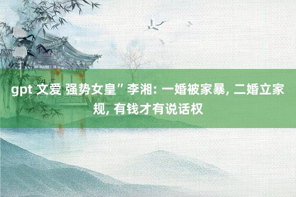 gpt 文爱 强势女皇”李湘: 一婚被家暴， 二婚立家规， 有钱才有说话权