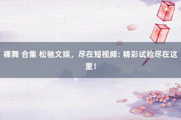 裸舞 合集 松驰文娱，尽在短视频: 精彩试验尽在这里！