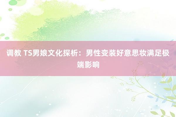 调教 TS男娘文化探析：男性变装好意思妆满足极端影响