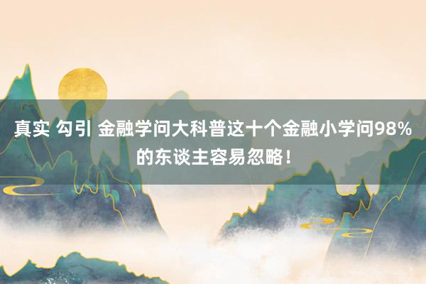 真实 勾引 金融学问大科普这十个金融小学问98%的东谈主容易忽略！