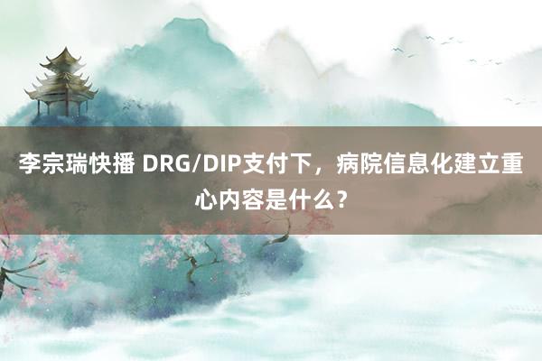 李宗瑞快播 DRG/DIP支付下，病院信息化建立重心内容是什么？