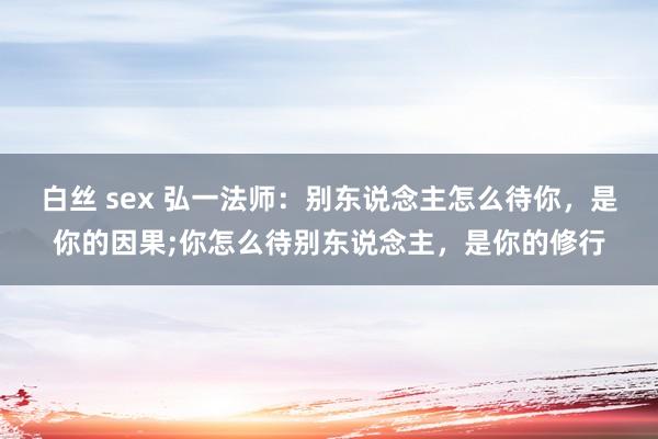 白丝 sex 弘一法师:别东说念主怎么待你,是你的因果;你怎么待别东说念主,是你的修行
