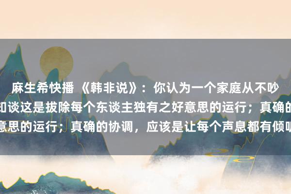麻生希快播 《韩非说》：你认为一个家庭从不吵架是幸福的运行，却不知谈这是拔除每个东谈主独有之好意思的运行；真确的协调，应该是让每个声息都有倾听的温度