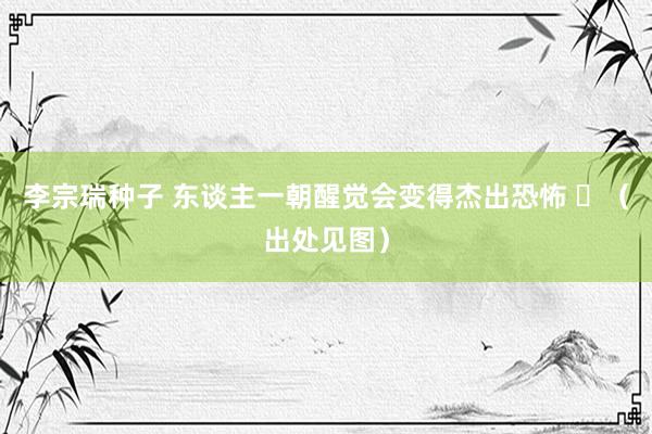 李宗瑞种子 东谈主一朝醒觉会变得杰出恐怖 ​（出处见图）